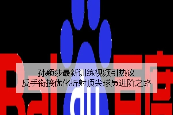 孙颖莎最新训练视频引热议 反手衔接优化折射顶尖球员进阶之路