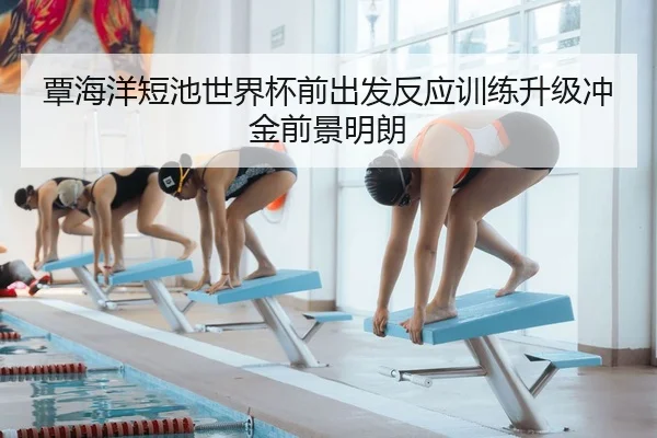 覃海洋短池世界杯前出发反应训练升级冲金前景明朗
