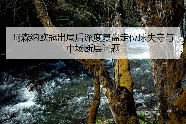 阿森纳欧冠出局后深度复盘定位球失守与中场断层问题