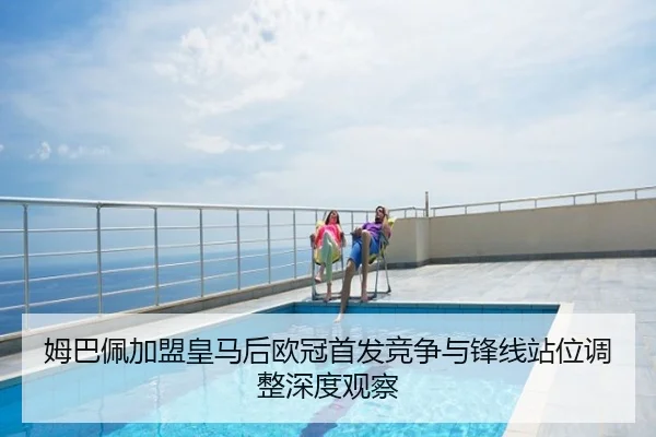 姆巴佩加盟皇马后欧冠首发竞争与锋线站位调整深度观察