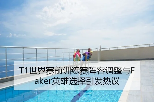 T1世界赛前训练赛阵容调整与Faker英雄选择引发热议