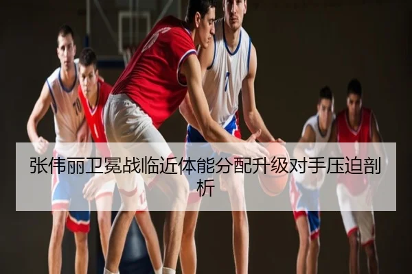 张伟丽卫冕战临近体能分配升级对手压迫剖析